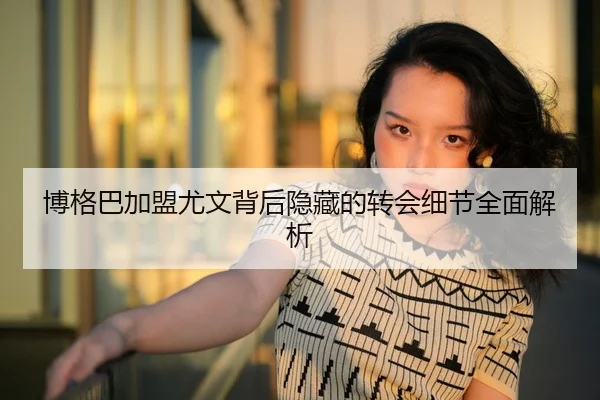 博格巴加盟尤文背后隐藏的转会细节全面解析